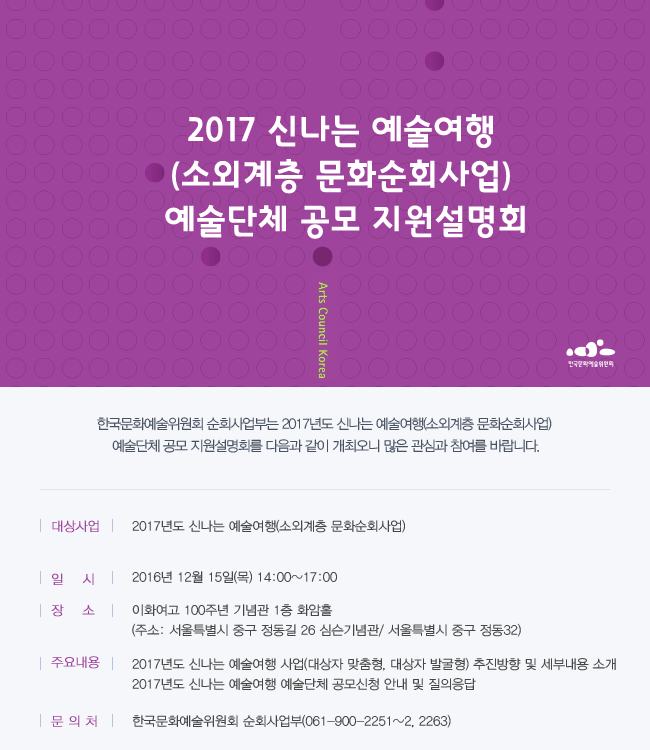 2017 신나는 예술여행(소외계층 문화순회사업) 예술단체 공모 지원설명회 개최 한국문화예술위원회 순회사업부는 2017년도 신나는 예술여행(소외계층 문화순회사업) 예술단체 공모 지원설명회를 다음과 같이 개최오니 많은 관심과 참여를 바랍니다. [설명회 개요] 대상사업: 2017년도 신나는 예술여행(소외계층 문화순회사업),일시: 2016년 12월 15일(목) 14:00~17:00,장소: 이화여고 100주년 기념관 1층 화암홀 (주소: 서울특별시 중구 정동길 26 심슨기념관/ 서웉특별시 중구 정동32) [주요내용]2017년도 신나는 예술여행 사업(대상자 맞춤형, 대상자 발굴형) 추진방향 및 세부내용 소개, 2017년도 신나는 예술여행 예술단체 공모신청 안내 및 질의응답 [문의처]한국문화예술위원회 순회사업부(061-900-2251~2, 2263)