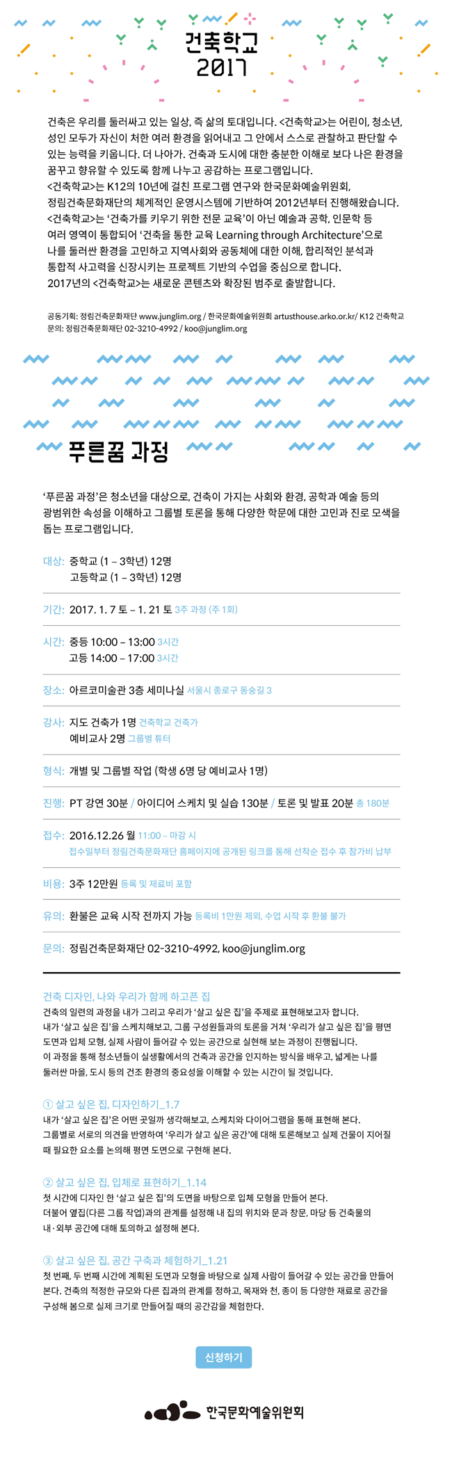 건축학교2017 건축은 우리를 둘러싹 일쓴 즉 삶의 토대입니다. [건축학교]는 어린이, 청소년, 성인 모두가 자신이 처한 여러 환경을 읽어내고 그 안에서 스스로 관찮라고 판단할 수 있는 능력을 키웁니다. 더 나아가, 건축과 도시에 대한 충분한 이해로 보다 나은 환경을 꿈꾸고 향유할 수 있도록 함꼐 나누고 공감하는 프로그램입니다. [건축학교]는 K12의 10년에 걸친 프로그램 연구와 한국문화예술위원회, 정림건축문화재단의 체계적인 운영시스템에 기반하여 2012년부터 진행해왔습니다. [건축학교]는 '건축가를 키우기 위한 전문 교육'이 아닌 예술과 공학,인문학, 등 여러 영역이 둘러싼 환경을 고민하고 지역사회와 공동체에 대한 이해, 합리적인 분석과 통합적 사고력을 신장시키는 프로젝트 기반의 수업을 중심으로 합니다. 2017년의 건축학교는 새로운 콘텐츠와 확장된 범주로 출발합니다.