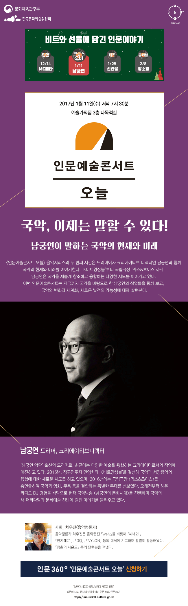 문화체육관광부 한국문화예술위원회 인문360° 비트와 선율에 담긴 인문이야기 12월 14일(힙합) MC메타, 1월 11일(크로스오버) 남궁연 1월 25일(재즈) 신관웅, 2월 8일(뮤지컬) 장소영 2017년 1월 11일 수요일 저녁 7시 30분 예술가의집 3층 다목적실 인문예술콘서트 오늘 국악, 이제는 말할 수 있다! 남궁연이 말하는 국악의 현재와 미래 [인문예술콘서트 오늘] 음악시리즈의 두 번째 시간은 드러머이자 크리에이티브 디렉터인 남궁연과 함께 국악의 현재와 미래를 이야기2016-12-28한다. ‘K비트앙상블’부터 국립극장 ‘믹스&초이스’까지, 남궁연은 국악을 새롭게 창조하고 융합하는 다양한 시도를 이어가고 있다. 이번 인문예술콘서트는 지금까지 국악을 바탕으로 한 남궁연의 작업들을 함께 보고, 국악의 변화와 세계화, 새로운 발전의 가능성에 대해 살펴본다. 남궁연 드러머, 크리에이티브디렉터 ‘남궁연 악단’ 출신의 드러머로, 최근에는 다양한 예술을 융합하는 크리에이터로서의 작업에 매진하고 있다. 2015년, 장구연주자 민영치와 'K비트앙상블'을 결성해 국악과 서양음악의 융합에 대한 새로운 시도를 하고 있으며, 2016년에는 국립극장 [믹스&초이스]를 총연출하여 국악과 영화, 무용 등을 결합하는 특별한 무대를 선보였다. 오래전부터 해온 라디오 DJ 경험을 바탕으로 현재 국악방송 [남궁연의 문화시대]를 진행하며 국악의 새 패러다임과 문화예술 전반에 걸친 이야기를 들려주고 있다. 사회_ 차우진(음악평론가) 음악평론가 차우진은 음악웹진 『weiv』를 비롯해 『씨네21』 『한겨레21』 『GQ』 『NYLON』 등의 매체에 기고하며 활발히 활동해왔다. 『청춘의 사운드』 등의 단행본을 펴냈다. 인문 360° ‘인문예술콘서트 오늘’ 신청하기 “날마다 새로운 생각, 날마다 새로운 관점” 질문의 각도, 생각의 깊이가 담긴 인문 포털, 인문360° http://inmun360.culture.go.kr.
