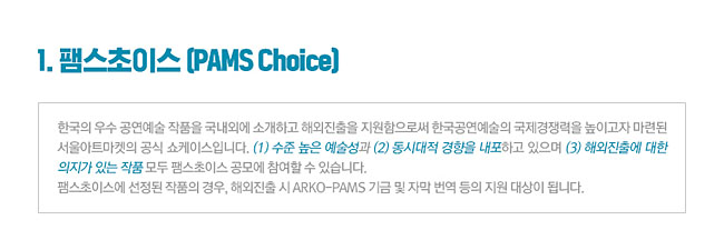1.팸스초이스 (PAMS Choice)_한국의 우수 공연예술 작품을 국내외에 소개하고 해외진출을 지원함으로써 한국공연예술의 국제경쟁력을 높이고자 마련된 서울아트마켓의 공식 쇼케이스입니다. (1) 수준 높은 예술성과 (2) 동시대적 경향을 내포하고 있으며 (3) 해외진출에 대한 의지가 있는 작품 모두 팸스초이스 공모에 참여할 수 있습니다. 팸스초이스에 선정된 작품의 경우, 해외진출 시 ARKO-PAMS 기금 및 자막 번역 등의 지원 대상이 됩니다.