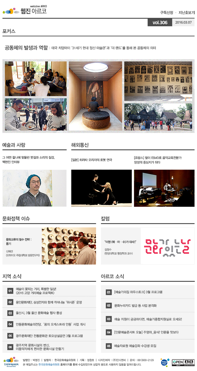 아르코웹진 구독신청, 지난호보기 vol.306 2016.03.07, [포커스]공동체의 발생과 역할:태국 치앙마이 ‘31세기 현대 정신 미술관’과 ‘더 랜드’를 통해 본 공동체의 의미, [예술과 사람]그 어떤 찰나에 맞물린 붓질과 소리의 질감, 백현진 인터뷰, [해외통신]01 [일본] 히라타 오리자의 로봇 연극, 02 [프랑스] 릴이 ESMD로 음악교육전문가 양성의 중심지가 되다, [문화정책 이슈]문화교류의 필수 전략:듣기_신혜선 (오하이오 주립대학교 방문연구자), [칼럼]“이젠 <매·마·수>가 대세!”_김정수 (한양대학교 행정학과 교수), [지역 소식]01 예술이 꽃피는 거리, 특별한 일상! <2016 고양 거리예술 프로젝트>, 02 용인문화재단, 삼성전자와 함께 객석나눔 ‘위시존’ 운영, 03 울산시, 3월 울산 문화예술 행사 풍성, 04 안동문화예술의전당, ‘꿈의 오케스트라 안동’사업 개시, 05 광주문화재단 전통문화관 토요상설공연 3월 프로그램, 06 광주지역 문화시설의 변신, 이동약자에게 편리한 문화시설 만들기, [아르코 소식]01 [예술가의집 하우스토크] 3월 프로그램, 02 문화누리카드 발급 등 사업 본격화, 03 예술 지원이 궁금하다면, 예술가종합지원실로 오세요!, 04 [인문예술콘서트 오늘] 주영하_음식! 인문을 맛보다, 05 예술자료원 예술강좌 수강생 모집, 발행인_박명진, 발행처_한국문화예술위원회, 기획_정창호, 디자인제작_(주)인디엔피, 문의_061)900-2129, 본 메일주소는 한국문화예술위원회 홈페이지를 통해 수집되었으며 상업적용도로 사용하지 않음을 알려드립니다