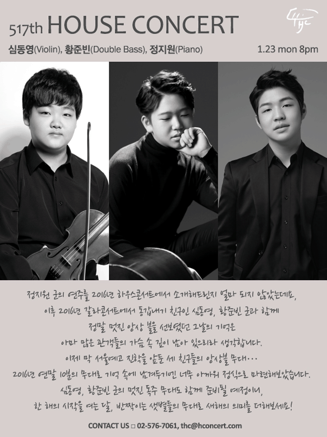 2017. 01. 23 [하우스콘서트]  제517회 : 심동영(Violin), 황준빈(D.Bass), 정지원(Piano) 정지원 군을 2016년 하우스콘서트에서 소개해드린지 얼마 되지 않았는데요, 독주에 이어 2016년 갈라콘서트에서 동갑내기 친구인 심동영, 황준빈 군과 함께 정말 멋진 앙상 블을 선보였던 그날의 기억은 아마 많은 관객들의 가슴 속 깊이 남아 있으리라 생각 합니다. 이제 막 서울예고 진학을 앞둔 세 친구들의 앙상블 무대… 2016년 연말 10분의 무대로 기억 속에 남겨두기엔 너무 아까워 정식으로 마련해보았습니다. 심동영, 황준빈 군의 멋진 독주 무대도 함께 준비될 예정이니, 한 해의 첫 번째 달, 반짝이는 샛별들의 무대로 새해맞이의 의미를 더해보세요! contact us:02-576-7061, thc@hconcert.com