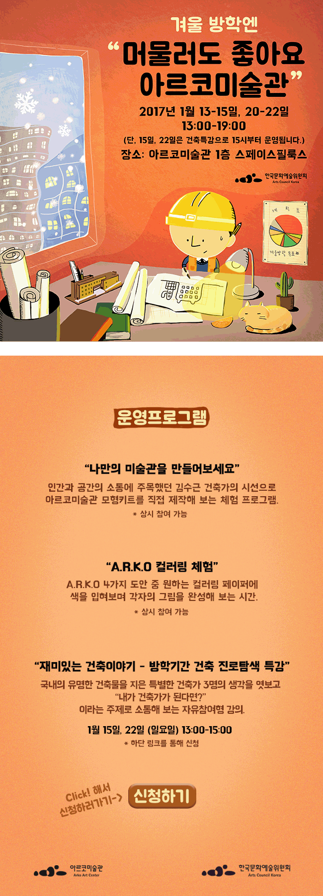 겨울방학엔 '머물러도 좋아요 아르코 미술관 일시: 2017. 1.13~15일, 20~22일 (총 6일) 13:00~19:00 (단, 15,22(일)일은 건축특강으로 15시부터 운영됩니다.) 장소: 아르코미술관 1층 스페이스필룩[운영 프로그램] 나만의 미술관을 만들어보세요 인간과 공간의 소통에 주목했던 김수근 건축가의 시선으로 아르코미술관 모형키트를 직접 제작해 보는 체험 프로그램. *상시 참여가능 A.R.K.O컬러링 체험 A.R.K.O 4가지 도안 중 원하는 컬러링 페이퍼에 색을 입혀보며 각자의 그림을 완성해 보는 시간 *상시 참여가능 재미있는 건축이야기 · 방학기간 건축 진로탐색 특강 국내의 유명한 건축물을 지은 특별한 건축가 3명의 생각을 엿보고 [내가 건축가가 된다면?] 이라는 주제로 소통해 보는 자유참여형 강의 1월 15일 부터 22일 일요일 13:00~15:00 하단링크를 통해 신청,