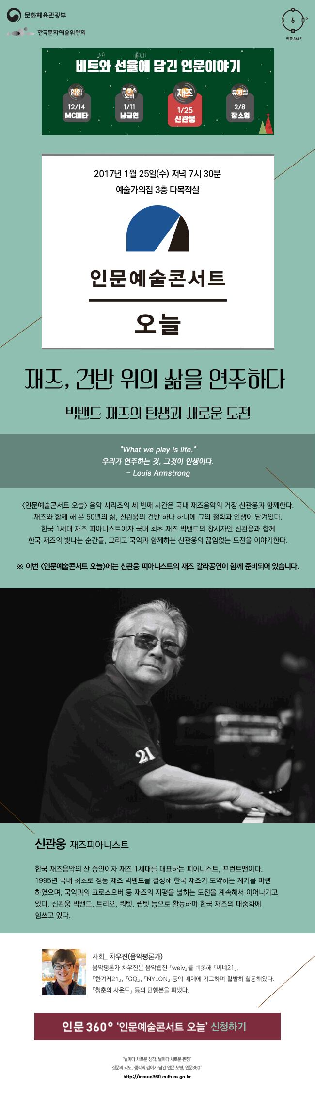 문화체육관광부 한국문화예술위원회 인문360°, 비트와 선율에 담긴 인문이야기, 12월 14일(힙합)_MC메타, 1월 11일(크로스오버)_남궁연, 1월 25일(재즈)_신관웅, 2월 8일(뮤지컬)_장소영, 2017년 1월 25일 수요일 저녁 7시 30분, 예술가의집 3층 다목적실, 인문예술콘서트 오늘, 재즈, 건반 위의 삶을 연주하다, 빅밴드 재즈의 탄생과 새로운 도전, <인문예술콘서트 오늘> 음악 시리즈의 세 번째 시간은 국내 재즈음악의 거장 신관웅과 함께한다. 재즈와 함께 해 온 50년의 삶, 신관웅의 건반 하나 하나에 그의 철학과 인생이 담겨있다. 이번 시간은 한국 1세대 재즈 피아니스트이자 국내 최초 재즈 빅밴드의 창시자인 신관웅과 함께 한국 재즈의 빛나는 순간들, 그리고 국악과 함께하는 신관웅의 새로운 도전을 이야기한다. ※ 이번 <인문예술콘서트 오늘>에는 신관웅 피아니스트의 재즈 갈라공연이 함께 준비되어 있습니다. 신관웅_재즈피아니스트, 한국 재즈음악의 산 증인이자 재즈 1세대를 대표하는 피아니스트, 프런트맨이다. 1995년 국내 최초로 정통 재즈 빅밴드를 결성해 한국 재즈가 도약하는 계기를 마련하였으며, 국악과의 크로스오버 등 재즈의 지평을 넓히는 도전을 계속해서 이어나가고 있다. 신관웅 빅밴드, 트리오, 쿼텟, 퀸텟 등으로 활동하며 한국 재즈의 대중화에 힘쓰고 있다. 사회_ 차우진(음악평론가), 음악평론가 차우진은 음악웹진 『weiv』를 비롯해 『씨네21』 『한겨레21』 『GQ』 『NYLON』 등의 매체에 기고하며 활발히 활동해왔다. 『청춘의 사운드』 등의 단행본을 펴냈다. 인문 360° ‘인문예술콘서트 오늘’ 신청하기, “날마다 새로운 생각, 날마다 새로운 관점” 질문의 각도, 생각의 깊이가 담긴 인문 포털, 인문360° http://inmun360.culture.go.kr