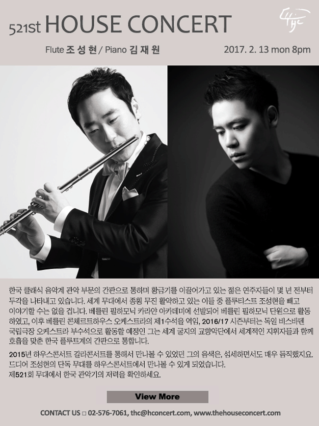 2월13일 제521회 하우스콘서트 조성현(Flute), 김재원(Piano) (자세히 보기) 한국 클래식 음악계 관악 부문의 간판으로 통하며 황금기를 이끌어가고 있는 젊은 연주자들이 몇 년 전부터 두각을 나타내고 있습니다. 세계 무대에서 종횡 무진 활약하고 있는 이들 중 플루티스 트 조성현을 빼고 이야기할 수는 없을 겁니다. 베를린 필하모닉 카라얀 아카데미에 선발되어 베를린 필하모닉 단원으로 활동하였고, 이후 베를린 콘체르트하우스 오케스트라의 제1수석을 역임, 최근 쾰른 필하모닉(쾰른 귀르체니히 오케스트라)의 수석으로 발탁되었다는 소식을 전해온 그는 세계 굴지의 교향악단에서 세계적인 지휘자들과 함께 호흡을 맞춘 한국 플루트계의 간판으로 통합니다. 2015년 하우스콘서트 갈라콘서트를 통해서 잠시 만나볼 수 있었던 그의 음색은, 섬세하면서도 매우 듬직했지요. 드디어 조성현의 단독 무대를 만나볼 수 있게 되었습니다. 521회 하우스콘서트에서 한국 관악기의 저력을 확인하세요.