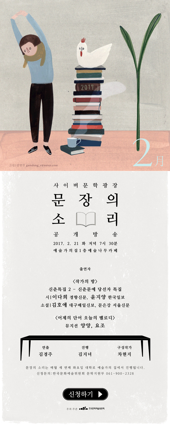 사이버문학광장 문장의소리 공개방송, 2017.2.21(화) 저녁 7시30분 예술가의집 1층 예술나무카페, 출연자_<작가의 방> 신춘특집2-신춘문예 당선자 특집. 시_이다희 경향신문, 윤지양 한국일보, 소설_김호애 대국매일신보, 문은강 서울신문 <어제의 단어 오늘의 멜로디> 뮤지션 양양, 요조, 연출_김경주, 진행_김지녀, 구성작가_차현지, 문장의 소리는 매월 세번째 화요일 대학로 예술가의집에서 진행됩니다. 신청문의_한국문화예술위원회 문학지원부 061-900-2328