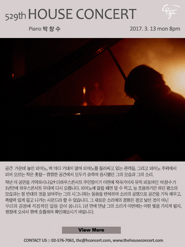 3월13일 제529회 하우스콘서트 박창수(Piano) 공간 가운데 놓인 피아노, 벽 마다 기대어 앉아 피아노를 둘러싸고 있는 관객들, 그리고 피아노 주위에서 피어 오르는 작은 촛불… 깜깜한 공간에서 모두가 숨죽여 응시했던 그의 모습과 그의 소리. 작년 이 공연을 기억하시나요? 더하우스콘서트 주인장이기 이전에 작곡가이자 뮤직 퍼포머, 프리뮤직 피아니스트인 박창수가 1년만에 하우스콘서트 무대에 다시 오릅니다. 피아노에 앉으면 말 수 적고, 늘 조용하기만 하던 평소 모습과는 정 반대의 것을 보여주는 그의 시그니쳐는 동음을 반복하며 소리의 공명으로 공간을 가득 채우고, 폭발력 있게 몰고 나가는 사운드라 할 수 있습니다. 그 새로운 소리에의 경험은 결코 낯선 것이 아닌 우리의 감정에 직접적인 말을 걸어 옵니다. 1년 만에 만날 그의 소리가 이번에는 어떤 빛을 가지게 될지, 현장에 오셔서 함께 호흡하며 확인해보시기 바랍니다. 