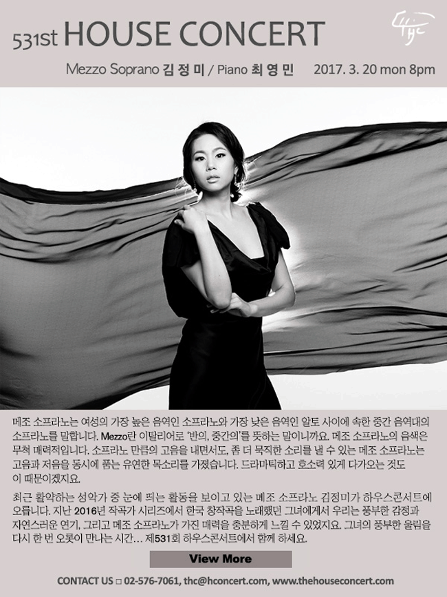 3월20일  제531회 하우스콘서트 김정미(Mezzo Soprano), 최영민(Piano) 메조 소프라노는 여성의 가장 높은 음역인 소프라노와 가장 낮은 음역인 알토 사이에 속한 중간 음역대의 소프라노를 말합니다. Mezzo란 이탈리어로 ‘반의, 중간의’를 뜻하는 말이니까요. 메조 소프라노의 음색은 무척 매력적입니다. 소프라노 만큼의 고음을 내면서도, 좀 더 묵직한 소리를 낼 수 있는 메조 소프라노는 고음과 저음을 동시에 품는 유연한 목소리를 가졌습니다. 드라마틱하고 호소력 있게 다가오는 것도 이 때문이겠지요. 최근 활약하는 성악가 중 눈에 띄는 활동을 보이고 있는 메조 소프라노 김정미가 하우스콘서트 무대에 오릅니다. 지난 2016년 작곡가 시리즈에서 한국 작곡가의 창이작곡을 연주했던 그녀에게서 우리는 풍부한 감정과 자연스러운 연기, 그리고 메조 소프라노가 가진 매력을 충분하게 느낄 수 있었지요. 그녀의 풍부한 울림을 다시 한 번 오롯이 만나는 시간… 제531회 하우스콘서트에서 함께 하세요.