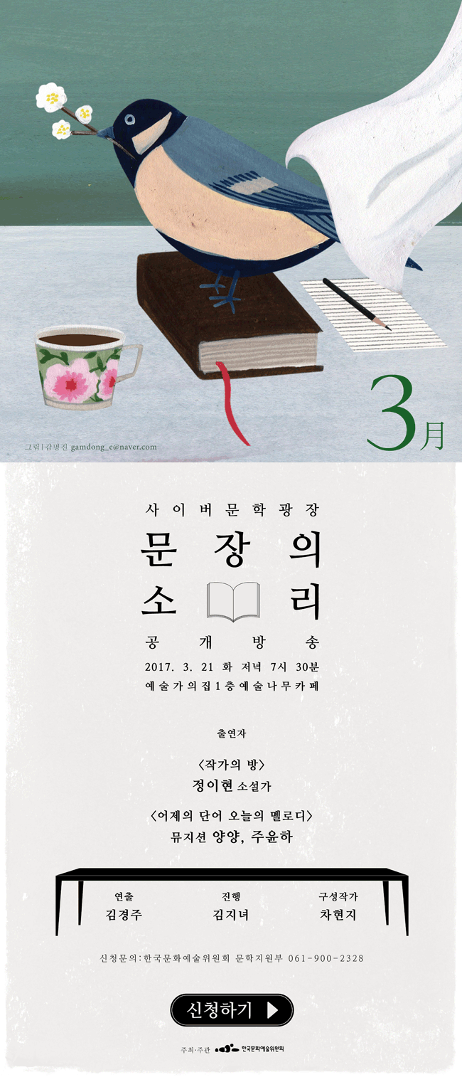 사이버문학광장 문장의소리 공개방송 2017.3.21(화), 저녁7시30분, 예술가의집1층 예술나무카페, 출연자_<작가의 방> 정이현 소설가, <어제의 단어 오늘의 멜로디> 뮤지션 양양, 주윤하, 연출_김경주, 진행_김지녀, 구성작가_차현지, 신청문의_한국문화예술위원회 문학지원부 061-900-2328