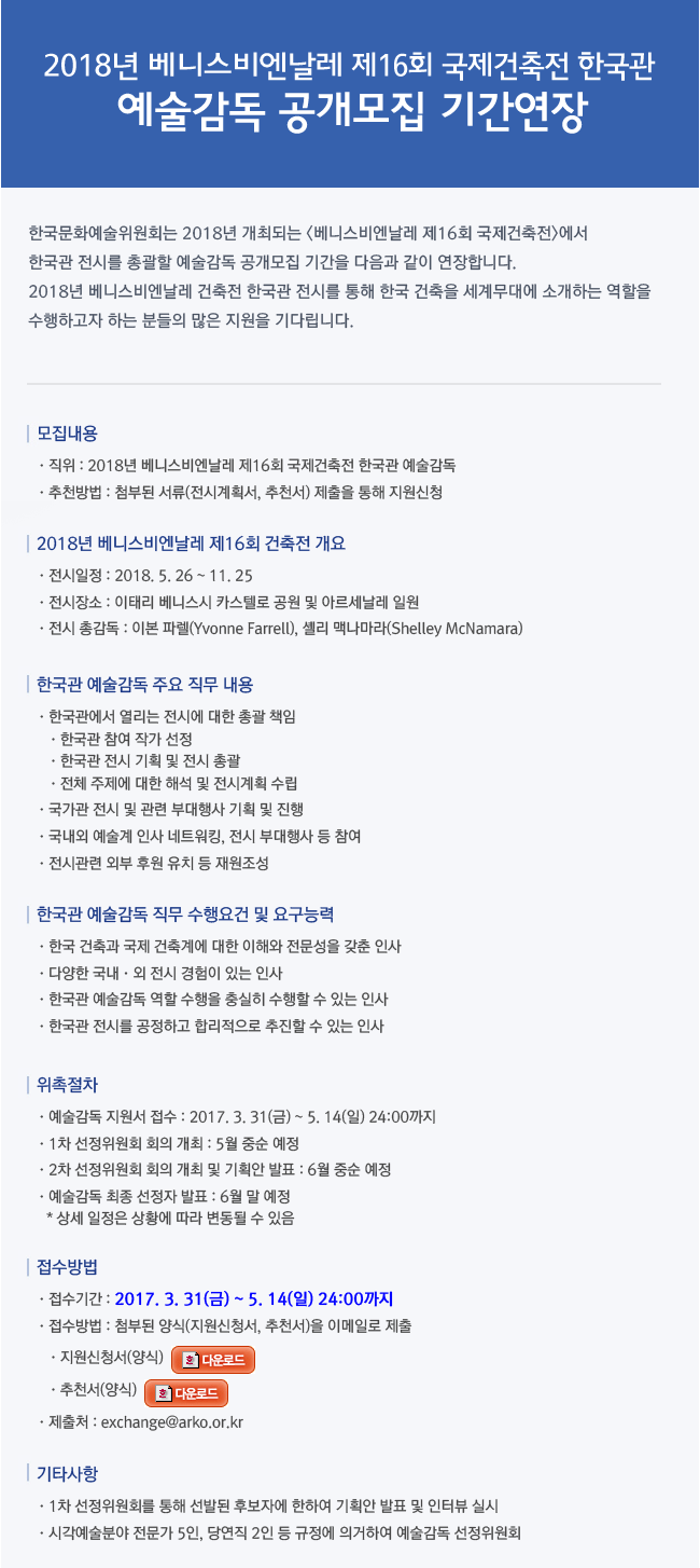 2018년 베니스비엔날레 제16회 국제건축전 한국관 예술감독 공개모집 한국문화예술위원회는 2018년 개최되는 [베니스비엔날레 제16회 국제건축전]에서 한국관 전시를 총괄할 예술감독을 공개모집합니다. 2018년 베니스비엔날레 건축전 한국관 전시를 통해 한국 건축을 세계무대에 소개하는 역할을 수행하고자 하는 분들의 많은 지원을 기다립니다.