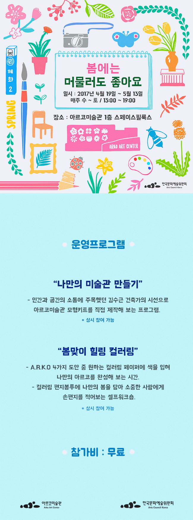 봄에는 머물러도 좋아요 일시_2017년 4월 19일~5월 13일 매주 수~토/13:00~19:00 장소_아르코미술관 1층 스페이스필룩스 운영프로그램_1_나만의 미술관만들기_ 인간과 공간의 소통에 주목했던 김수근 건축가의 시선으로 아르코미술관 모형키트를 직접제작해 보는 프로그램,*상시 참여 가능 2_봄맞이 힐링 컬러링 _ARKO 4가지 도안 중 원하는 컬러링 페이퍼에 색을 입혀 나만의 아르코를 완성해 보는 시간, 컬러링 편지봉투에 나만의 봄을 담아 소중한 사람에게 손편지를 적어보는 셀프워크샵 *상시참여가능 참가비 무료