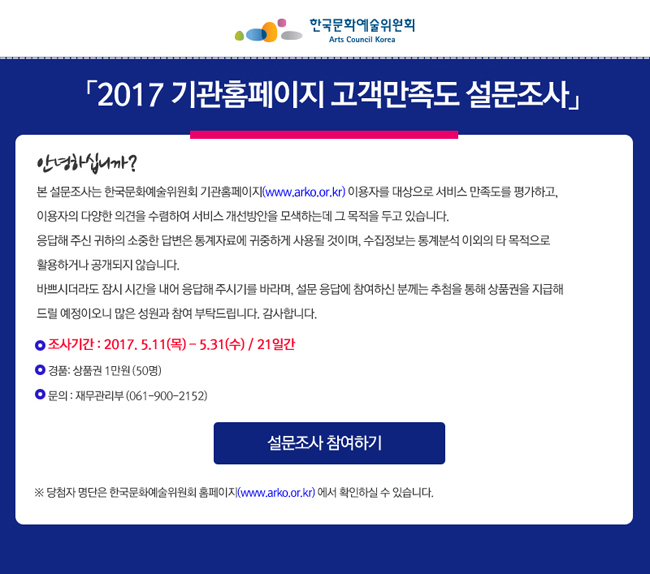 2017 기관홈페이지 고객만족도 설문조사, 안녕하십니까? 본 설문조사는 한국문화예술위원회 기관홈페이지(www.arko.or.kr) 이용자를 대상으로 서비스 만족도를 평가하고, 이용자의 다양한 의견을 수렴하여 서비스 개선방안을 모색하는데 그 목적을 두고 있습니다. 응답해 주신 귀하의 소중한 답변은 통계자료에 귀중하게 사용될 것이며, 수집정보는 통계분석 이외의 타 목적으로 활용하거나 공개되지 않습니다. 바쁘시더라도 잠시 시간을 내어 응답해 주시기를 바라며, 설문 응답에 참여하신 분께는 추첨을 통해 상품권을 지급해 드릴 예정이오니 많은 성원과 참여 부탁드립니다. 감사합니다. 조사기간_2017. 5.11(목) - 5.31(수) / 21일간, 경품_상품권 50명(1만원), 문의_재무관리부 (061-900-2152), ※ 당첨자 명단은 한국문화예술위원회 홈페이지(www.arko.or.kr) 에서 확인하실 수 있습니다.