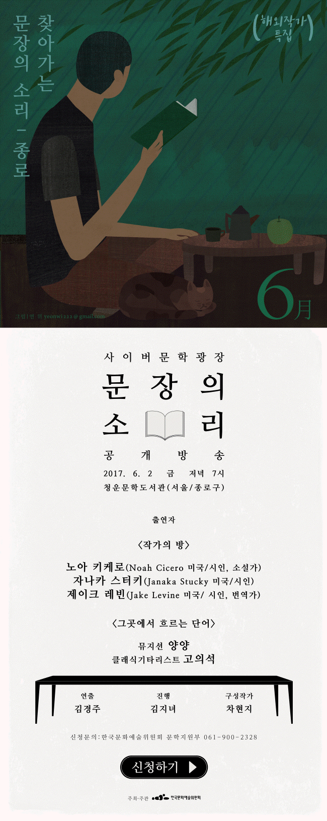 찾아가는 문장의 소리 종로편 사이버문학광장 문장의 소리 공개방송 2017. 6. 2 금 저녁 7시 청운문학도사관 서울/종로구 출연자_[작가의 방] 노아 키케로(Noah Cicero 미국/시인, 소설가), 자나카 스터키(Janaka Strucky 미국/시인) 제이크 레빈(Jake Levine 미국/시인, 번역가) [그곳에서 흐르는 단어] 뮤지션 양양, 클래식기타리스트 고의석. 연출_김경주, 진행_김지녀, 구성작가_차현지, 신청문의_한국문화예술위원회 문학지원부 061-900-2328