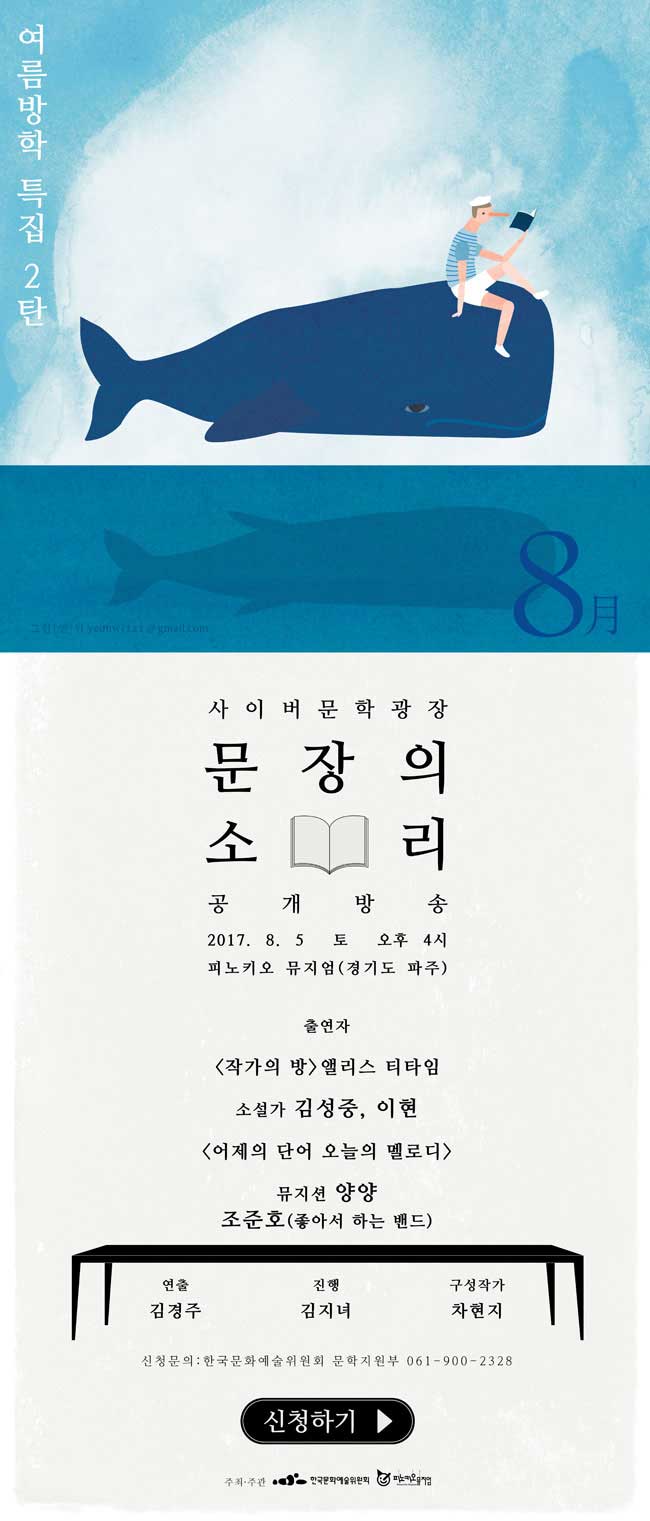 찾아가는 문장의 소리 여름방학 특집 2탄 사이버문학광장 문장의 소리 공개방송 2017. 8. 5 토 오후 4시 피노키오 뮤지엄(경기도 파주) 출연자_[작가의 방] 앨리스 티타임 소설가 김성종, 이현 [어제의 단어 오늘의 멜로디] 뮤지션 양양, 조준호(좋아서 하는 밴드). 연출_김경주, 진행_김지녀, 구성작가_차현지, 신청문의_한국문화예술위원회 문학지원부 061-900-2328