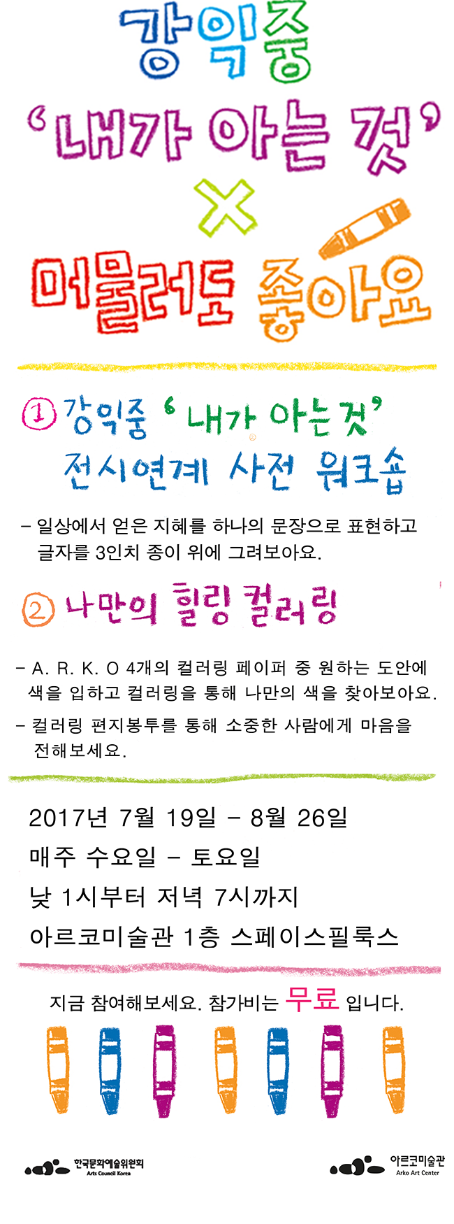 강익준 내가 아는 것 X 머물러도 좋아요 강익준 내가 아는 것 전시연계 사전 워크샵_ 일상에서 얻은 지혜를 하나의 문장으로 표현하고 글자를 3인치 종이 위에 그려보아요
나만의 힐링 컬러링 A R K O _ A R K O 4개의 컬러링 페이퍼 중 원하는 도안에 색을 입히고 컬러링을 통해 나만의 색을 찾아보아요. 컬러링 편지봉투 를 통해 소중한 사람에게 마음을 전해보세요 2017년 7월 19일 ~8월 26일 매주 수요일~토요일 낮 1시부터 저녁 7시 까지 아르코미술관 1층 스페이스필룩스 지금 참여해보세요 참가비는 무료입니다. 