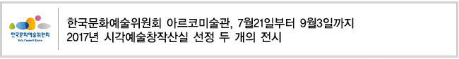 한국문화예술위원회 아르코미술관, 7월21일부터 9월3일까지
2017년 시각예술창작산실 선정 두 개의 전시