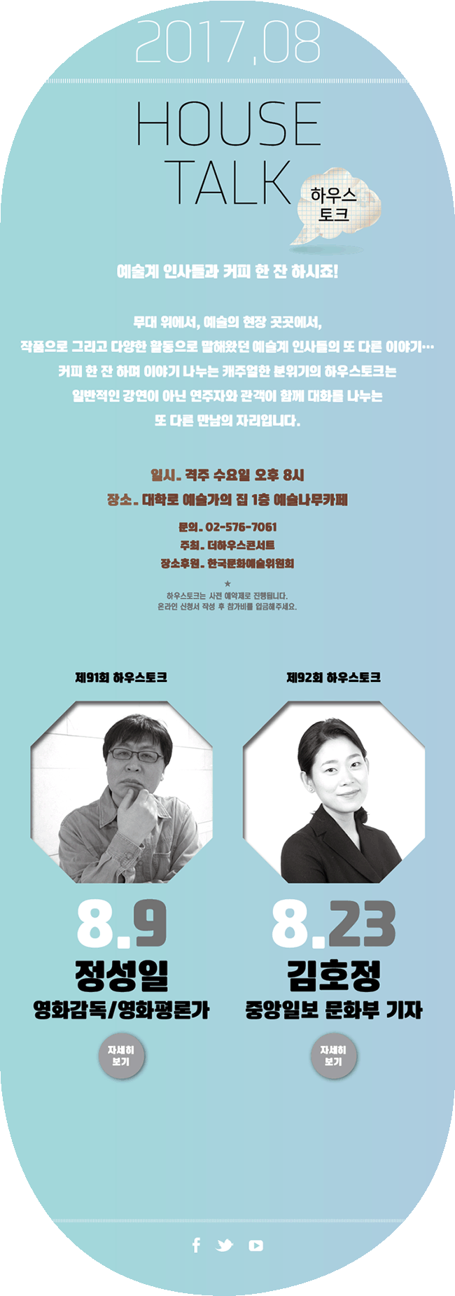 2017.6, HOUSE TALK 하우스토크, 예술계 인사들과 커피 한잔 하시죠!, 무대 위에서, 예술의 현장 곳곳에서, 작품으로 그리고 다양한 활동으로 말해왔던 예술계 인사들의 또 다른 이야기 ..., 커피 한 잔 하며 이야기 나누는 캐주얼한 분위기의 하우스토크는 일반적인 강연이 아닌 연주자와 관객이 함께 대화를 나누는 또 다른 만남의 자리입니다. 일시_격주 수요일 오후 8시, 장소_대학로 예술가의집 1층 예술나무카페, 문의_02-576-7061, 주최_더하우스콘서트, 장소후원_한국문화예술위원회, 하우스토크는 사전 예약제로 진행됩니다. 온라인 신청서 작성 후 참가비를 입금해주세요. 2017. 08 8월9일 제91회 하우스토크 정성일(영화감독/영화평론가)(자세히 보기) 8월23일 제92회 하우스토크 김호정(중앙일보 문화부 기자) (자세히 보기)