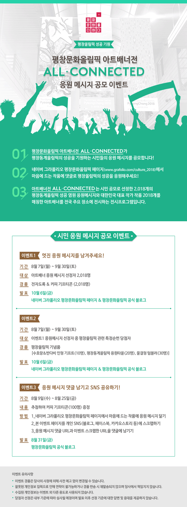 [평창문화올림픽 아트배너전 ALL·CONNECTED 응원메세지 공모 이벤트] 아트배너전 올 커넥티드 응원 메시지 공모 ‘2018 평창문화올림픽 아트배너전 ALL·CONNECTED’가 평창동계올림픽의 성공을 기원하는 시민들의 응원 메시지를 공모합니다! 네이버 그라폴리오 평창문화올림픽 페이지(http://www.grafolio.com/culture_2018)에서 마음에 드는 작품에 댓글로 평창올림픽의 성공을 응원해주세요!  ‘아트배너전 ALL·CONNECTED’는 시민 공모로 선정한 2,018개의 평창동계올림픽 성공 염원 응원메시지와 대한민국 대표 작가 작품 2018개를 매칭한 아트배너를 전국 주요 장소에 전시하는 전시프로그램입니다. 