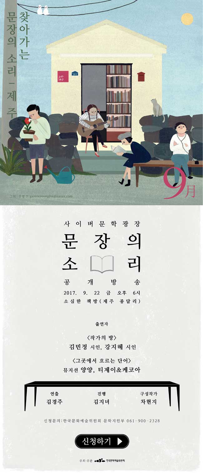 찾아가는 문장의 소리 제주편 사이버문학광장 문장의 소리 공개방송 2017. 9. 22 금 오후 6시 소심한 책방 (재주 종달리) 출연자_[작가의 방] 김민정 시인, 천명관 소설가, [그곳에서 흐르는 단어] 뮤지션 양양, 티제이&케코아 . 연출_김경주, 진행_김지녀, 구성작가_차현지, 신청문의_한국문화예술위원회 문학지원부 061-900-2328