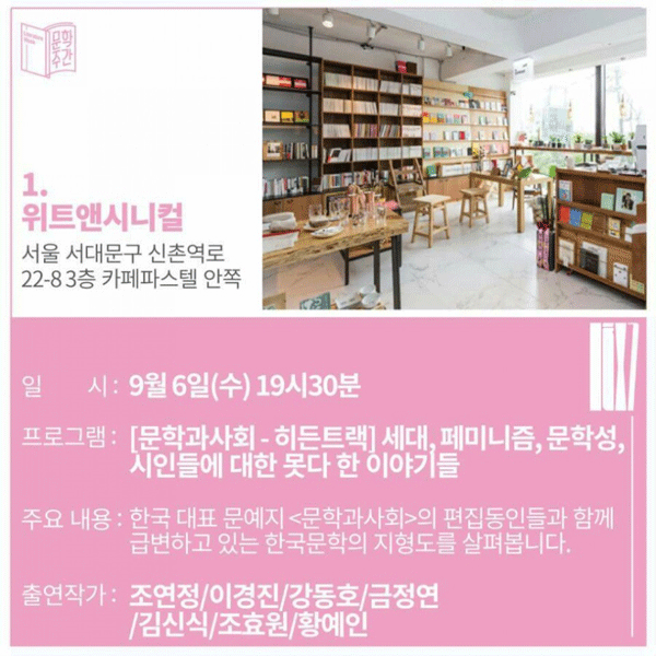 1. 위트앤시니컬 주소 : 서울 서대문구 신촌역로 22-8 3층 카페파스텔 안쪽일시 : 9월 6일(수) 19시 30분프로그램 : [문학과 사회 히든트랙] 세대, 페미니즘, 문학성, 시인들에 대한 못 다한 이야기들주요내용 : 한국 대표 문예지 [문학과 사회]의 편집동인들과 함께 급변하고 있는 한국문학의 지형도를 살펴봅니다.출연작가 : 조연정 / 이경진 / 강도호 / 금정연 / 김신식 / 조효원 / 황예인