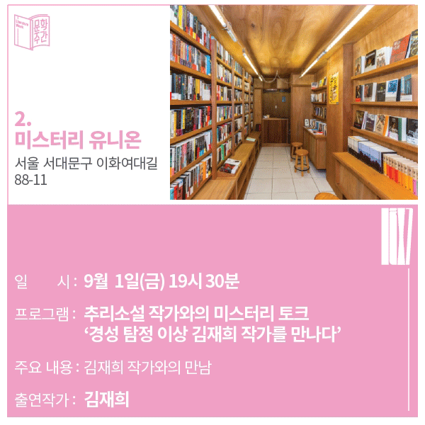 2. 미스터리 유니온 주소 : 서울 서대문구 이화여대길 88-11일시 : 9월 1일(금) 19시 30분프로그램 : 추리소설 작가와의 미스터리 토크 '경성 탐정 이상 김재희 작가를 만나다'주요내용 : 김재희 작가와의 만남출연작가 : 김재희 