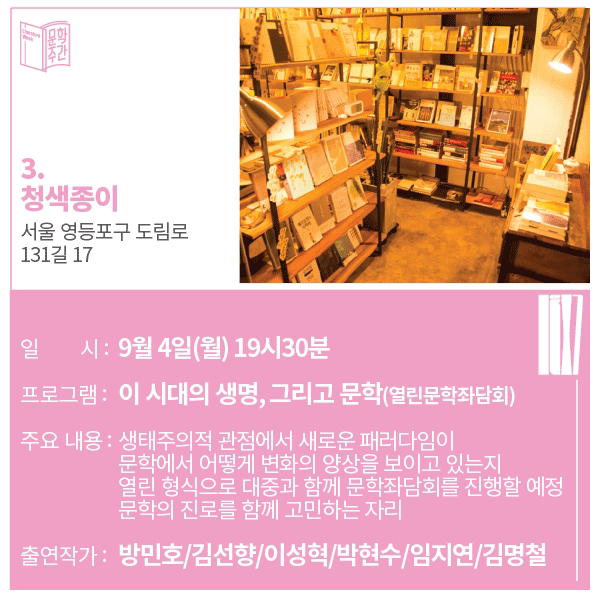 3. 청색종이 주소: 서울 영등포구 도림로 131길 17일시 : 9월 4일(월) 19시 30분프로그램 : 이 시대의 생명, 그리고 문학(열린 문학 좌담회)주요내용 : 생태주의적 관점에서 새로운 패러다임이 문학에서 어떻게 변화의 양상을 보이고 있는지 열린 형식으로 대중과 함께 문학 좌담회를 진행할 예정 문학의 진로를 함께 고민하는 자리 출연작가 : 방민호 / 김선향 / 이성혁 / 박현수 / 임지연 / 김명철 