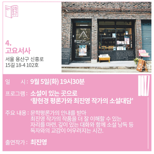 4. 고요서사 주소 : 서울 용산구 신흥로 15길 18-4 102호일시 : 9월 5일(화) 19시 30분프로그램 : 소설이 있는 곳으로 '황현경 평론가와 최진영 작가의 소설 대담'주요내용 : 문학평론가의 안내를 받아 최진영 작가의 작품을 더 잘 이해할 수 있는 자리를 마련. 깊이 있는 대화와 함께 소설 낭독 등 독자와의 교감이 어우러지는 시간.출연작가 : 최진영  