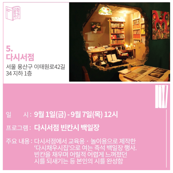 5. 다시서점 주소 : 서울 용산구 이태원로42길 34 지하 1층일시 : 9월 1일(금) ~ 9월 7일(목) 12시 프로그램 : 다시서점 빈칸시 백일장 주요내용 : 다시 서점에서 교육용 · 놀이용으로 제작한 '다시채우시집'으로 여는 즉석 백일장 행사. 빈칸을 채우며 어릴 적 어렵게 느껴졌던 시를 되새기는 등 본인의 시를 완성함. 