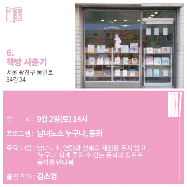 6. 책방 사춘기 주소 : 서울 광진구 동일로 34길 24일시: 9월 2일(토) 14시 프로그램 : 남녀노소 누구나, 동화주요내용 : 남녀노소, 연령과 성별의 제한을 두지 않고 '누구나' 함께 즐길 수 있는 문학의 장르로 동화를 만나봄출연작가 : 김소영