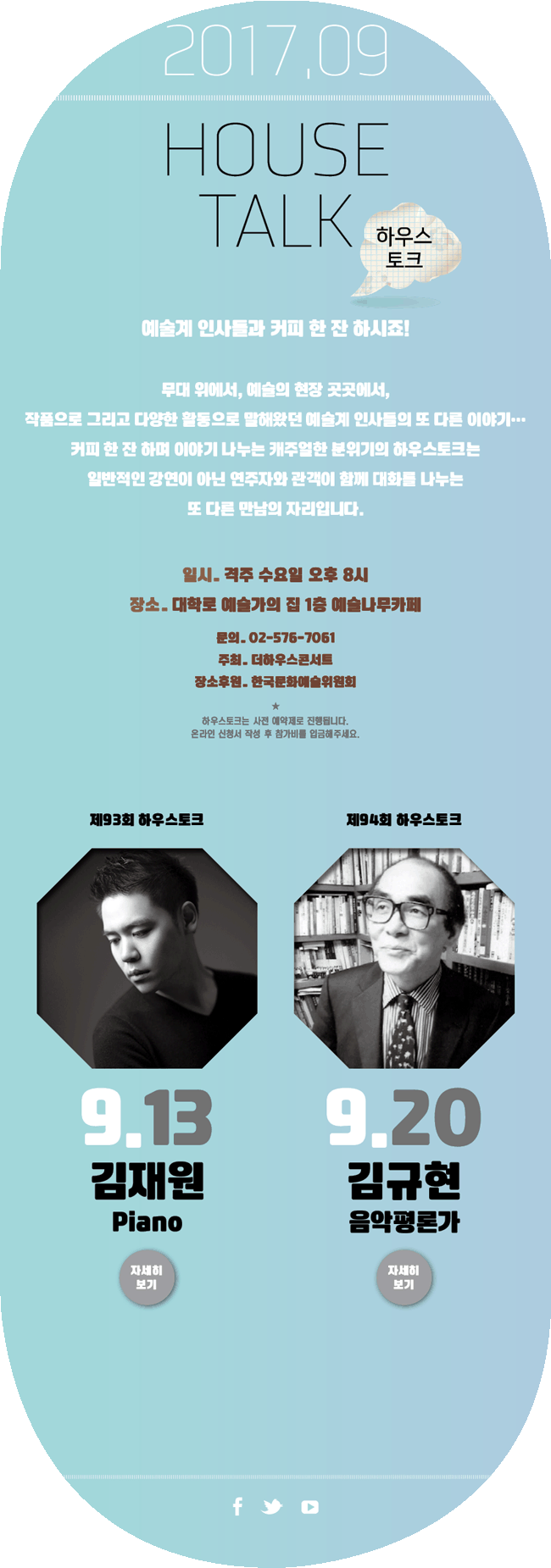 2017.6, HOUSE TALK 하우스토크, 예술계 인사들과 커피 한잔 하시죠!, 무대 위에서, 예술의 현장 곳곳에서, 작품으로 그리고 다양한 활동으로 말해왔던 예술계 인사들의 또 다른 이야기 ..., 커피 한 잔 하며 이야기 나누는 캐주얼한 분위기의 하우스토크는 일반적인 강연이 아닌 연주자와 관객이 함께 대화를 나누는 또 다른 만남의 자리입니다. 일시_격주 수요일 오후 8시, 장소_대학로 예술가의집 1층 예술나무카페, 문의_02-576-7061, 주최_더하우스콘서트, 장소후원_한국문화예술위원회, 하우스토크는 사전 예약제로 진행됩니다. 온라인 신청서 작성 후 참가비를 입금해주세요. 9월13일 제93회 하우스토크김재원(Piano)(자세히 보기)9월20일 제94회 하우스토크김규현(음악평론가)(자세히 보기)