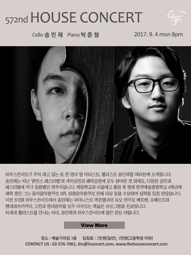 9월 4일 제572회 하우스콘서트 송민제(Cello), 박준형(Piano) 하우스콘서트가 주목 하고 있는 또 한 명의 영 아티스트, 첼리스트 송민제를 여러분께 소개합니다. 송민제는 지난 ‘원먼스 페스티벌’의 개막공연과 폐막공연에 모두 참여한 것 외에도, 다양한 공연과 프로그램으로 페스티벌에 적극 동참했던 연주자입니다. 예원학교와 서울예고 졸업 후 현재 한국예술종합학교 4학년에 재학 중인 그는 동아음악콩쿠르 2위, 성정음악콩쿠르 전체 대상 등을 수상하며 실력을 입증 받은 바 있습니다. 이번 572회 하우스콘서트에서 송민제는 피아니스트 박준형과의 듀오 연주로 베토벤, 슈베르트와 펜데레츠키까지, 고전과 현대음악을 모두 아우르는 폭넓은 프로그램을 선보입니다. 차세대 첼리스트를 만나는 자리, 송민제의 하우스콘서트에 많은 관심 바랍니다.
