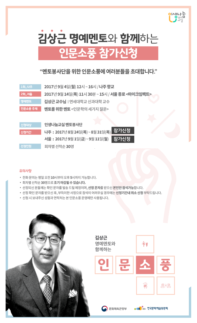 김상근 명예멘토와 함께하는 인문소풍 참가 신청  멘토봉사단을 위한 인문소풍에 여러분을 초대합니다.11회_나주2017년 9월 4일 월 12~16시 나주향교 2회_서울 2017년 9월 14일 목 11시 30분 ~15시/서울 종로[마이크임팩트] 명예멘토_김상근 교수님|연세대학교 신과대학 교수 인문소풍 주제 멘토를 위한 멘토[인문학의 세가지 질문] 신청대상 인생나눔교실 멘토봉사단 신청기간_나주17년 8월 24일(목)~31일(목), 서울17년 9월1일~11일(월) 신청방법_메일 picnic2017@naver.com또는 문자 안내드린 연락처로 성함과 전화번호 적어서 발송, 선정인원 회차별 선착순 30명 유의사항 전화문의는 평일오전10시부터오후5시까지가능, 회차별 선착순 30명으로 조기마감, 선정되신분들께는 확인문자를 발송 드릴 예정이며, 선정 문자를 받으신 본인만 참석가능, 선정확인 문자를 받으신 후 부득이한 사정으로 참석이 어려우신 경우에는 선정기간내 취소 신청 부탁드립니다. 신청 시 보내주신 성함과 연락처는 본 인문소풍 운영에만 사용.