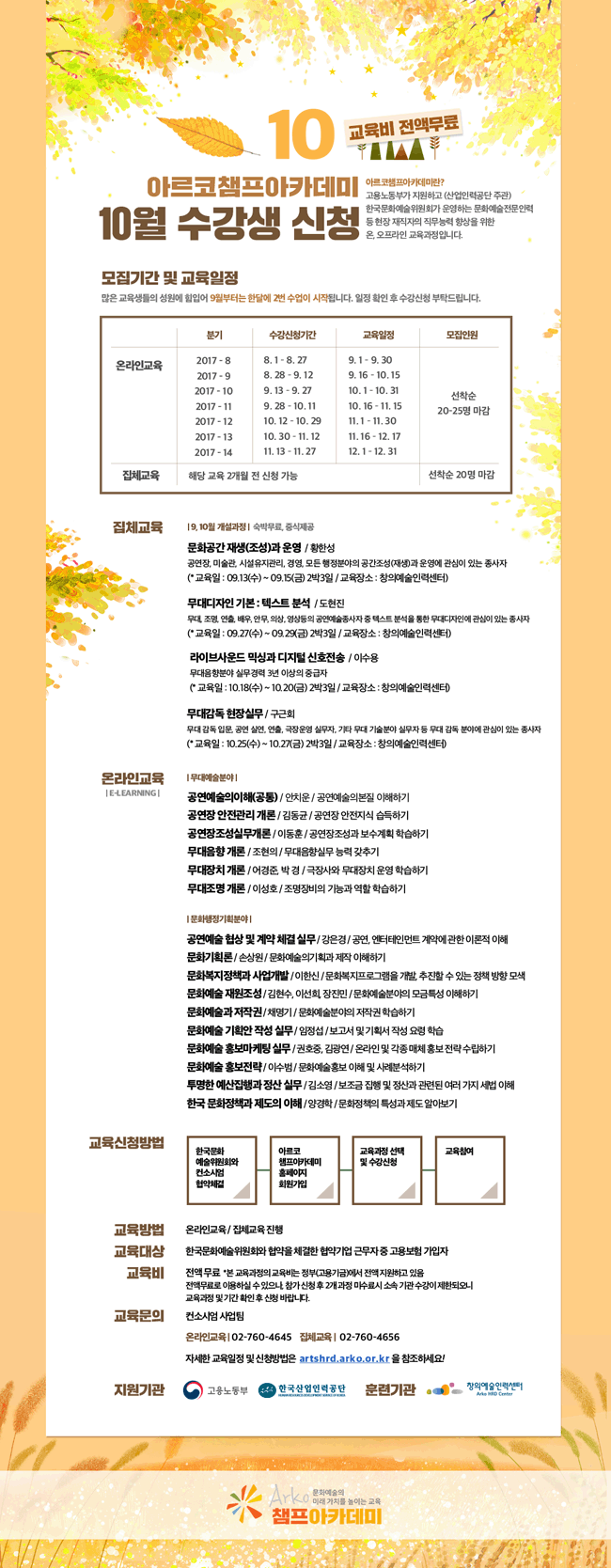 아르코챔프아카데미 10월 수강생 모집아르코챔프아카데미란? 고용노동부가 지원하고 (산업인력공단 주관) 한국문화예술위원회가 운영하는 문화예술전문인력 등 현장 재직자의 직무능력 향상을 위한 온, 오프라인 교육과정입니다. -집체과정 / 숙박무료 중식제공 문화공간 재생(조성)과 운영 / 황한성 / 공연장, 미술관, 시설유지관리, 경영, 모든 행정분야의 공간조성(재생)과 운영에 관심이 있는 종사자 (* 교육일 : 09.13(수) ~ 09.15(금) 2박3일 / 교육장소 : 창의예술인력센터) 무대디자인 기본 : 텍스트 분석  / 도현진 / 무대, 조명, 연출, 배우, 안무, 의상, 영상등의 공연예술종사자 중 텍스트 분석을 통한 무대디자인에 관심이 있는 종사자 (* 교육일 : 09.27(수) ~ 09.29(금) 2박3일 / 교육장소 : 창의예술인력센터) 라이브사운드 믹싱과 디지털 신호전송 / 이수용 / 무대음향분야 실무경력 3년 이상의 중급자 (* 교육일 : 10.18(수) ~ 10.20(금) 2박3일 / 교육장소 : 창의예술인력센터) 무대감독 현장실무  / 구근회 / 무대 감독 입문자, 공연 실연자, 연출, 극장운영 실무자, 기타 무대 기술분야 실무자 등 무대 감독 분야에 관심이 있는 종사자 (* 교육일 : 10.25(수) ~ 10.27(금) 2박3일 / 교육장소 : 창의예술인력센터).