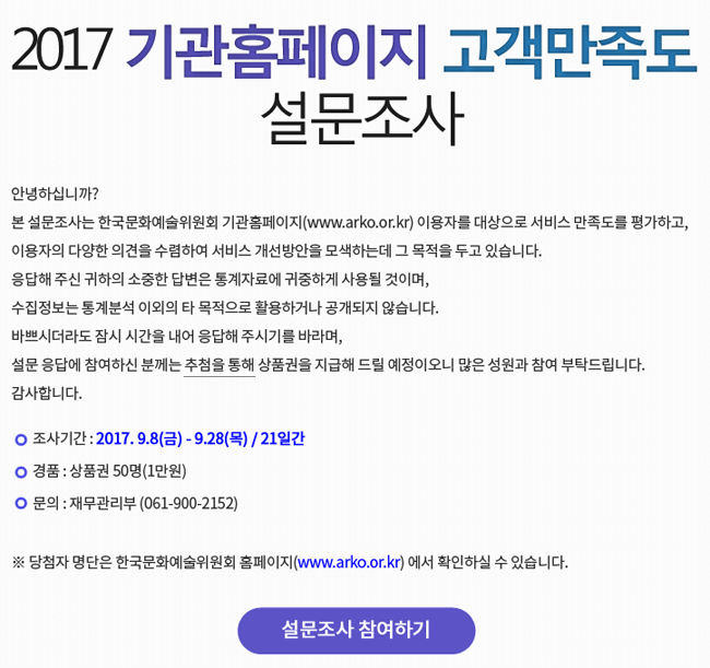 안녕하십니까? 본 설문조사는 한국문화예술위원회 기관홈페이지(www.arko.or.kr) 이용자를 대상으로 서비스 만족도를 평가하고, 이용자의 다양한 의견을 수렴하여 서비스 개선방안을 모색하는데 그 목적을 두고 있습니다.
응답해 주신 귀하의 소중한 답변은 통계자료에 귀중하게 사용될 것이며, 수집정보는 통계분석 이외의 타 목적으로 활용하거나 공개되지 않습니다. 바쁘시더라도 잠시 시간을 내어 응답해 주시기를 바라며, 설문 응답에 참여하신 분께는 추첨을 통해 상품권을 지급해 드릴 예정이오니 많은 성원과 참여 부탁드립니다. 감사합니다. 조사기간_2017. 9.8(금) - 9.28(목) / 21일간, 경품_상품권 50명(1만원), 문의_재무관리부 (061-900-2152), ※ 당첨자 명단은 한국문화예술위원회 홈페이지(www.arko.or.kr) 에서 확인하실 수 있습니다. 