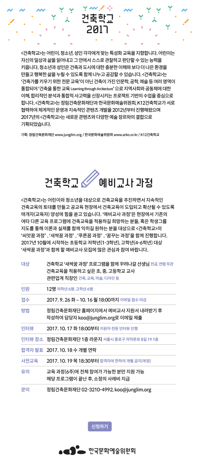 [건축학교]는 어린이, 청소년, 성인 각각에게 맞는 특성화 교육을 지향합니다. 어린이는 자신의 일상과 삶을 읽어내고 그 안에서 스스로 관찰하고 판단할 수 있는 능력을 키웁니다. 청소년과 성인은 건축과 도시에 대한 충분한 이해와 보다 더 나은 환경을 만들고 행복한 삶을 누릴 수 있도록 함께 나누고 공감할 수 있습니다. [건축학교]는 ‘건축가를 키우기 위한 전문 교육’이 아닌 건축이 가진 인문학, 공학, 예술 등 여러 영역이 통합되어 ‘건축을 통한 교육 Learning through Architecture’ 으로 지역사회와 공동체에 대한 이해, 합리적인 분석과 통합적 사고력을 신장시키는 프로젝트 기반의 수업을 중심으로 합니다. [건축학교]는 정림건축문화재단과 한국문화예술위원회, K12건축학교가 서로 협력하여 체계적인 운영과 지속적인 콘텐츠 개발을 2012년부터 진행해왔으면 2017년의 [건축학교]는 새로운 콘텐츠와 다양한 예술 장르와의 결합으로 기획되었습니다..