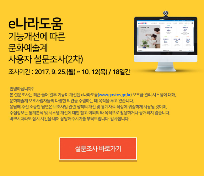 e나라도움 기능개선에 따른 문화예술계 사용자 설문조사(2차), 안녕하십니까? 본 설문조사는 최근 들어 일부 기능이 개선된 e나라도움 보조금 관리 시스템에 대해, 문화예술계 보조사업자들의 다양한 의견을 수렴하는 데 목적을 두고 있습니다. 응답해 주신 소중한 답변은 보조사업 관련 정책의 개선 및 통계자료 작성에 귀중하게 사용될 것이며, 수집정보는 통계분석 및 시스템 개선에 대한 참고 이외의 타 목적으로 활용하거나 공개되지 않습니다.
바쁘시더라도 잠시 시간을 내어 응답해주시기를 부탁드립니다. 감사합니다. 조사기간 : 2017. 9. 25.(월) ~ 10. 12(목) / 18일간