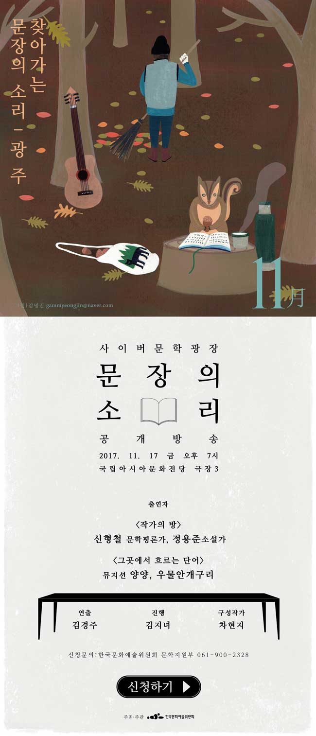 찾아가는 문장의 소리 광주편 11월 사이버문학광장 문장의소리 공개방송 2017.11.17 금 오후 7시 국립아시아문화전당 극장3 출연자[작가의 방]신형철 문학평론가, 정용준소설가, [그곳에서 흐르는 단어]뮤지션 양양, 우물안개구리 연출 김경주 진행 김지녀 구성작가 차현지 신청문의한국문화예술위원회 문학지원부 061-900-2328 신청하기