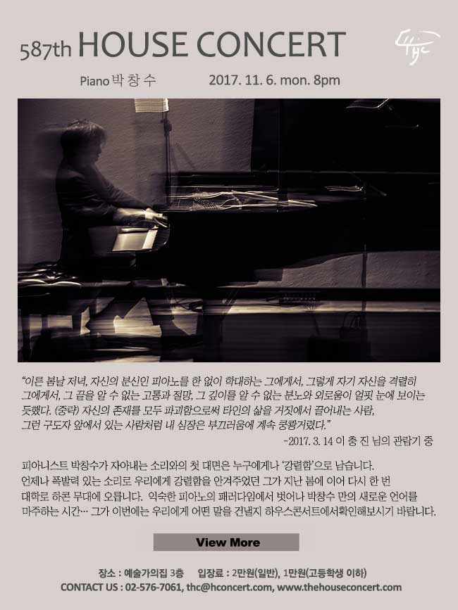 11월 6일 제587회 하우스콘서트 박창수(Piano) “이른 봄날 저녁, 자신의 분신인 피아노를 한 없이 학대하는 그에게서, 그렇게 자기 자신을 격렬히 몰아대는 그에게서, 그 끝을 알 수 없는 고통과 절망, 그 깊이를 알 수 없는 분노와 외로움이 얼핏 눈에 보이는 듯했다. (중략) 자신의 존재를 모두 파괴함으로써 타인의 삶을 거짓에서 끌어내는 사람, 그런 구도자 앞에 서 있는 사람처럼 내 심장은 부끄러움에 계속 쿵쾅거렸다.” -2017. 3. 14 이 충 진 님의 관람기 중 피아니스트 박창수가 자아내는 소리와의 첫 대면은 누구에게나 ‘강렬함’으로 남습니다. 언제나 폭발력 있는 소리로 우리에게 강렬함을 안겨주었던 그가 지난 봄에 이어 다시 한 번 대학로 하콘 무대에 오릅니다. 익숙한 피아노의 패러다임에서 벗어나 박창수 만의 새로운 언어를 마주하는 시간… 그가 이번에는 우리에게 어떤 말을 건낼지 하우스콘서트에서 확인해보시기 바랍니다.