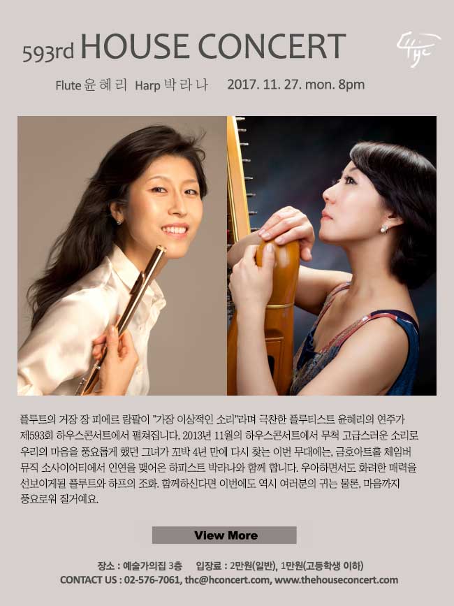  11월27일  제593회 하우스콘서트 윤혜리(Flute), 박라나(Harp) 플루트의 거장 장 피에르 랑팔이 가장 이상적인 소리라며 극찬한 플루티스트 윤혜리의 연주가 제593회 하우스콘서트에서 펼쳐집니다. 2013년 11월의 하우스콘서트에서 무척 고급스러운 소리로 우리의 마음을 풍요롭게 했던 그녀가 꼬박 4년 만에 다시 찾는 이번 무대에는, 금호아트홀 체임버 뮤직 소사이어티에서 인연을 맺어온 하피스트 박라나와 함께 합니다. 우아하면서도 화려한 매력을 선보이게 될 플루트와 하프의 조화. 함께하신다면 이번에도 역시 여러분의 귀는 물론, 마음까지 풍요로워 질거예요 :).