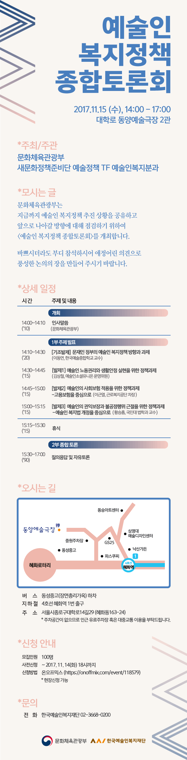 예술인 복지정책 종합토론회 2017.11.15 (수) 14:00 ~ 17:00 대학로 동양예술극장 2관 주최,주관_문화체욱관광부 새문화정책준비단 예술정책 TF 예술인복지분과 모시는 글 _문화체육관광부는 지금까지 예술인 복지정책 추진상황을 공유하고 앞으로 나아갈 방향에 대해 점검하기 위하여 [예술인 복지정책 종합토론회]를 개최합니다 바쁘시더라도 부디 참석하시어 애정어린 의견으로 풍성한 논의의 장을 만들어 주시기 바랍니다.