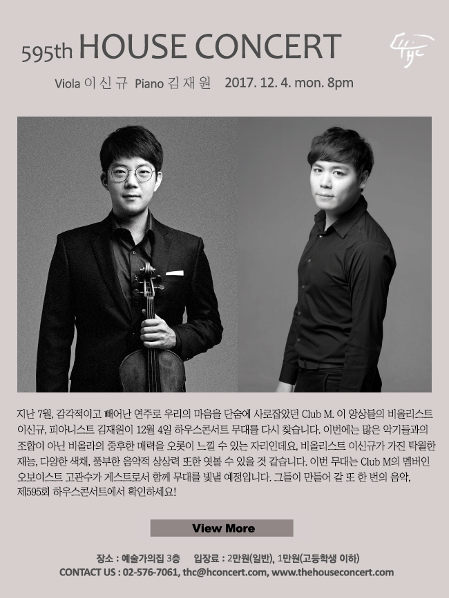 2017. 12 12월 4일 제595회 하우스콘서트 이신규(Viola), 김재원(Piano) 지난 7월, 감각적이고 빼어난 연주로 우리의 마음을 단숨에 사로잡았던 Club M. 이 앙상블의 비올리스트 이신규, 피아니스트 김재원이 12월 4일 하우스콘서트 무대를 다시 찾습니다. 이번에는 많은 악기들과의 조합이 아닌 비올라의 중후한 매력을 오롯이 느낄 수 있는 자리인데요, 비올리스트 이신규가 가진 탁월한 재능, 다양한 색채, 풍부한 음악적 상상력 또한 엿볼 수 있을 것 같습니다. 이번 무대는 Club M의 멤버인 오보이스트 고관수가 게스트로서 함께 무대를 빛낼 예정입니다. 그들이 만들어 갈 또 한 번의 음악, 제595회 하우스콘서트에서 확인하세요!