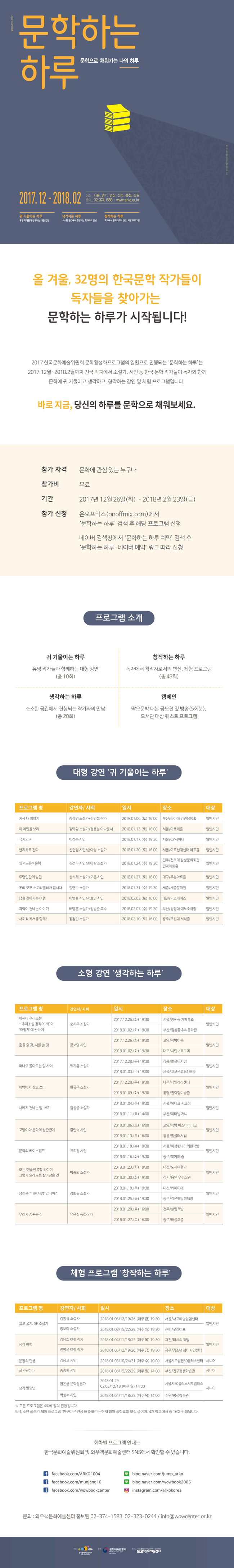 올 겨울, 32명의 한국문학 작가들이 독자들을 찾아가는 문학하는 하루가 시작됩니다! 2017 한국문화예술위원회 문학활성화프로그램의 일환으로 진행되는 ‘문학하는 하루’는 2017.12월~2018.2월까지 전국 각지에서 소설가, 시인 등 한국 문학 작가들이 독자와 함께 문학에 귀 기울이고, 생각하고, 창작하는 강연 및 체험 프로그램입니다.  바로 지금, 당신의 하루를 문학으로 채워보세요. 참가 자격 : 문학에 관심 있는 누구나 참가비 : 무료 기간 : 2017년 12월 26일(화) ~ 2018년 2월 23일(금) 참가 신청 : 온오프믹스(onoffmix.com)에서 ‘문학하는 하루’ 검색 후 해당 프로그램 신청