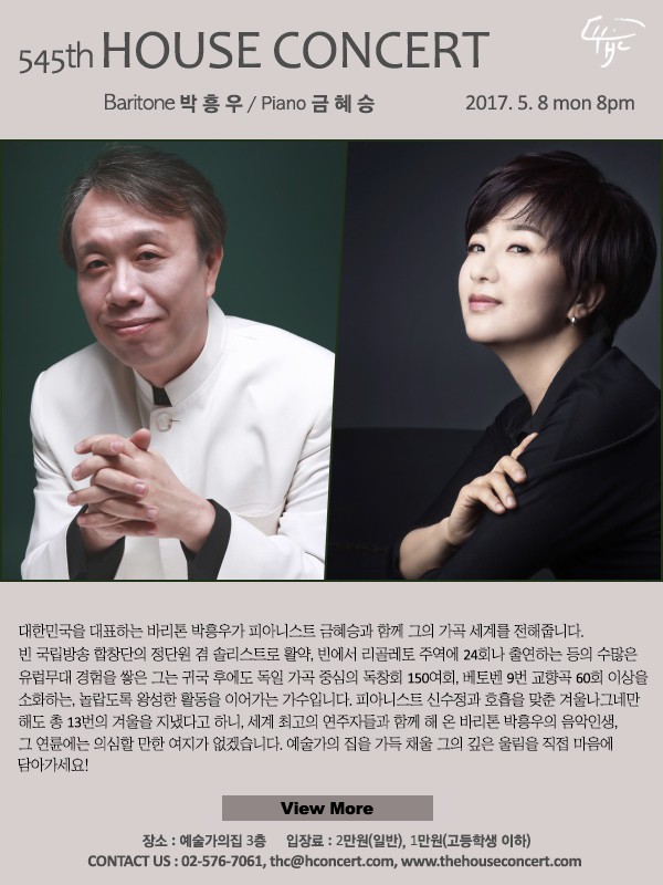 제545회 하우스콘서트, 박흥우(Baritone), 금혜승(Piano), 2017.5.8(월), 오후8시, 대한민국을 대표하는 바리톤 박흥우가 피아니스트 금혜승과 함께 그의 가곡 세계를 전해줍니다. 비엔나 국립방송 합창단의 정단원 겸 솔리스트로 활약, 비엔나에서 리골레토 주역에 24회나 출연하는 등의 수많은 유럽무대 경험을 쌓은 그는 귀국 후에도 독일 가곡 중심의 독창회 150여회, 베토벤 9번 교향곡 60회 이상을 소화하는, 놀랍도록 왕성한 활동을 이어가는 가수입니다. 피아니스트 신수정과 호흡을 맞춘 겨울나그네만 해도 총 13번의 겨울을 지냈다고 하니, 세계 최고의 연주자들과 함께 해 온 바리톤 박흥우의 음악인생, 그 연륜에는 의심할 만한 여지가 없겠습니다. 예술가의 집을 가득 채울 그의 깊은 울림을 직접 마음에 담아가세요!