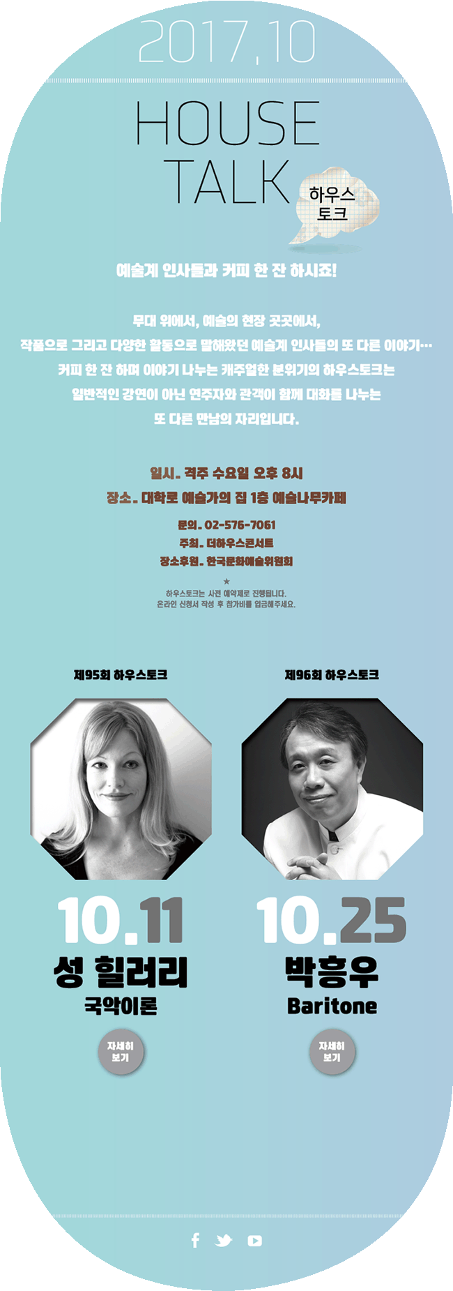 2017.10, HOUSE TALK 하우스토크, 예술계 인사들과 커피 한잔 하시죠!, 무대 위에서, 예술의 현장 곳곳에서, 작품으로 그리고 다양한 활동으로 말해왔던 예술계 인사들의 또 다른 이야기 ..., 커피 한 잔 하며 이야기 나누는 캐주얼한 분위기의 하우스토크는 일반적인 강연이 아닌 연주자와 관객이 함께 대화를 나누는 또 다른 만남의 자리입니다. 일시_격주 수요일 오후 8시, 장소_대학로 예술가의집 1층 예술나무카페, 문의_02-576-7061, 주최_더하우스콘서트, 장소후원_한국문화예술위원회, 하우스토크는 사전 예약제로 진행됩니다. 온라인 신청서 작성 후 참가비를 입금해주세요.10월11일 제95회 하우스토크 성 힐러리(국악이론) (자세히 보기) 10월25일 제96회 하우스토크 박흥우(Baritone) (자세히 보기)