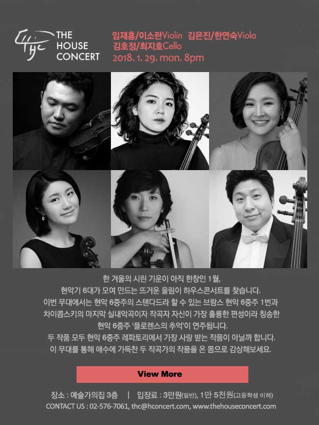 1월29일  임재홍 Violin 외 현악6중주 한 겨울의 시린 기운이 아직 한창인 1월, 현악기 6대가 모여 만드는 뜨거운 울림이 하우스콘서트를 찾습니다. 이번 무대에서는 현악 6중주의 스탠다드라 할 수 있는 브람스 현악 6중주 1번과 차이콥스키의 마지막 실내악곡이자 작곡자 자신이 가장 훌륭한 편성이라 칭송한 현악 6중주 ‘플로렌스의 추억’이 연주됩니다. 두 작품 모두 현악 6중주 레파토리에서 가장 사랑 받는 작품이 아닐까 합니다. 이 무대를 통해 애수에 가득찬 두 작곡가의 작품을 온 몸으로 감상해보세요.
