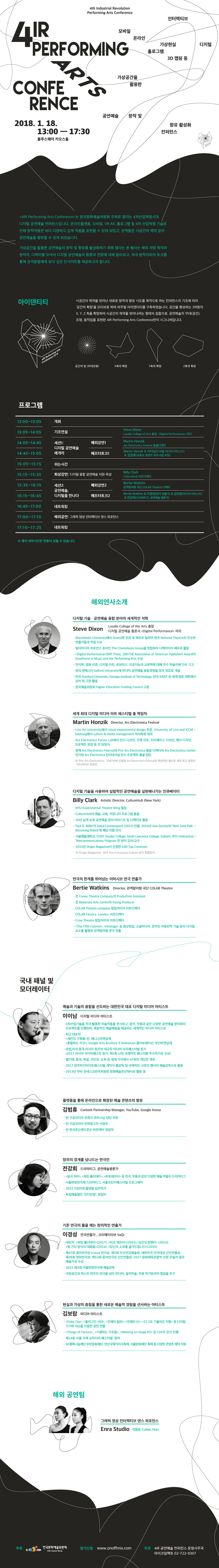 [4IR Performing Arts Conference]  [4IR Performing Arts Conference]는 한국문화예술위원회 주최로 열리는 4차산업혁명시대 디지털 공연예술 컨퍼런스입니다. 온라인플랫폼, 모바일, VR˙AR, 홀로그램 등 4차 산업혁명 기술로인해 창작자들은 보다 다양하고 깊게 작품을 표현할 수 있게 되었고, 관객들은 시공간의 제약없이 공연예술을 향유할 수 있게 되었습니다. 가상공간을 활용한 공연예술의 창작 및 향유를 활성화하기 위해 열리는 본 행사는 해외 저명 학자와 창작자, 디렉터를 모셔서 디지털 공연예술의 동향과 전망에 대해 들어보고, 국내 창작자와의 토크를통해 관객분들에게 보다 깊은 인사이트를 제공하고자 합니다.
