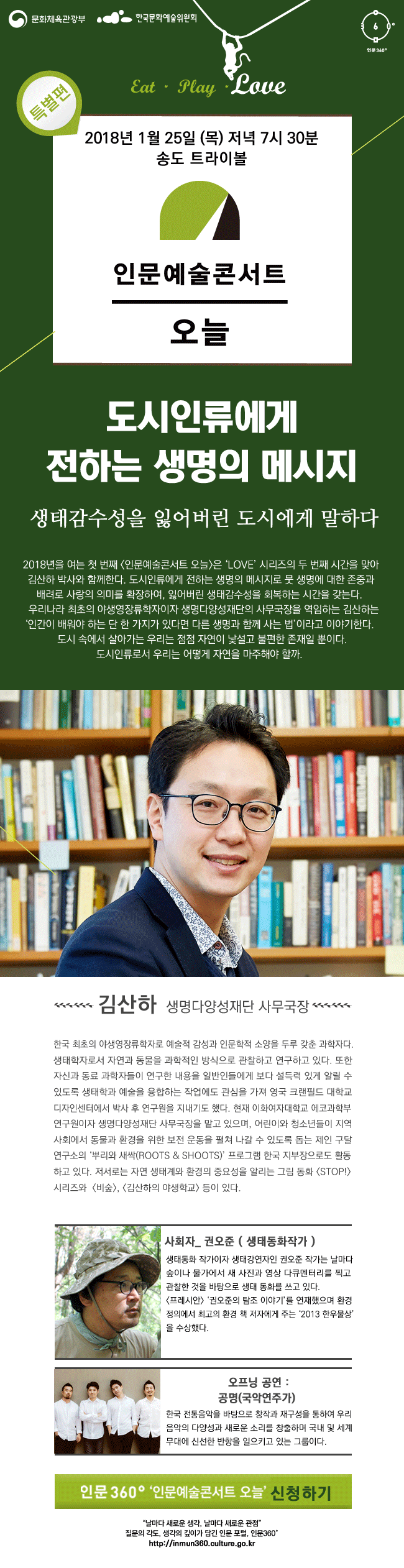 문화체육관광부 한국문화예술위원회 인문360° 인문예술콘서트 오늘 김산하편 소개 일 시 : ‘18. 01. 25(목), 19:30 ~ 21:00 장 소 : 송도 트라이볼 대 상 : 생명, 생태계, 자연 그리고 인문에 대해 관심이 있는 일반시민 주제_도시인류에게 전하는 생명의 메시지 부제 : 생태감수성을 잃어버린 도시에게 말하다. 프로그램소개_2018년을 여는 첫 번째 [인문예술콘서트 오늘]은 ‘LOVE’ 시리즈의 두 번째 시간을 맞아 김산하 박사와 함께한다. 도시인류에게 전하는 생명의 메시지로 뭇 생명에 대한 존중과 배려로 사랑의 의미를 확장하여, 잃어버린 생태감수성을 회복하는 시간을 갖는다.  우리나라 최초의 야생영장류학자이자 생명다양성재단의 사무국장을 역임하는 김산하는 ‘인간이 배워야 하는 단 한 가지가 있다면 다른 생명과 함께 사는 법’이라고 이야기한다.   도시 속에서 살아가는 우리는 점점 자연이 낯설고 불편한 존재일 뿐이다. 도시인류로서 우리는 어떻게 자연을 마주해야 할까.  