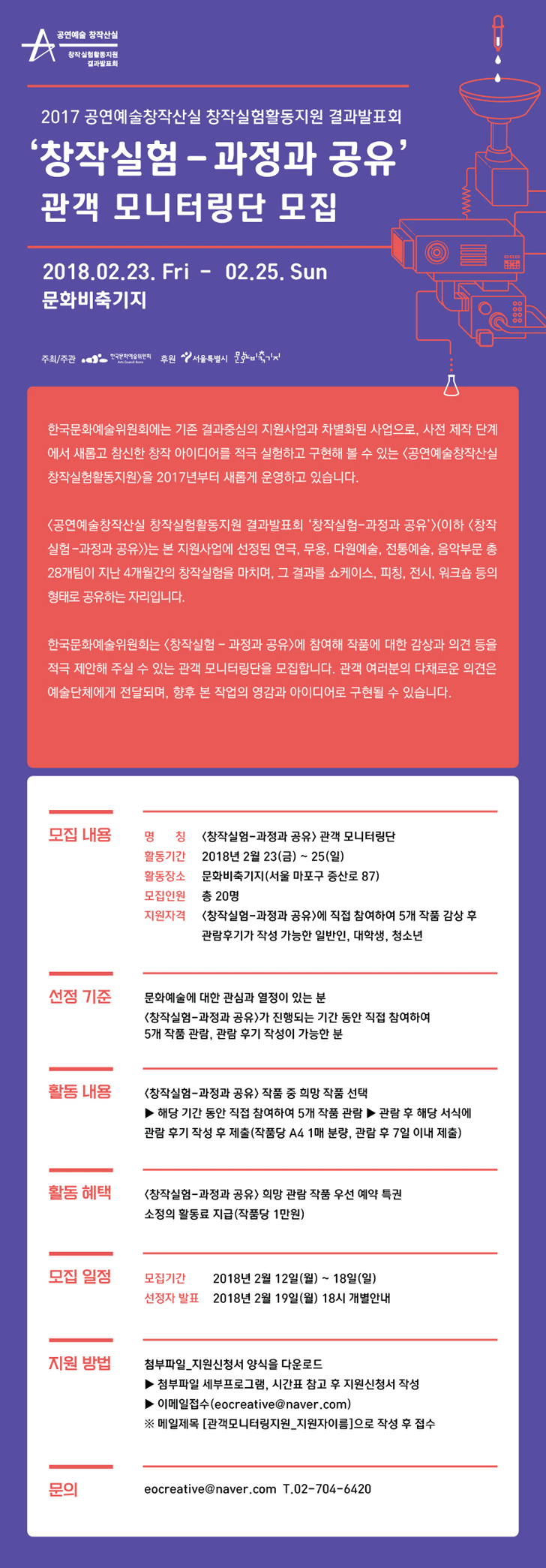 2017 공연예술 창작산실 창작실험활동지원 결과발표회 ‘창작실험-과정과 공유’ 관객 모니터링단 모집 한국문화예술위원회는 기존 결과중심(완성공연)의 지원사업과는 다르게 사전 제작 단계에서 새롭고 참신한 창작 아이디어를 적극 실험하고 구현해 볼 수 있는 [공연예술 창작산실 창작실험활동지원] 사업을 진행했습니다. 지원에 선정된 연극, 무용, 음악, 전통예술, 다원예술 총 28개 예술단체가 지난 4개월간의 활동을 마치며, 그 과정을 공유하는 결과발표회 [공연예술 창작산실 창작실험활동지원 ‘창작실험-과정과 공유’]를 개최합니다. 본 행사에 참여해 작품에 대한 감상과 의견 등을 적극 제안해 주실 수 있는 관객 모니터링단을 모집합니다. 관객 여러분의 다채로운 의견은 예술단체에게 전달되며, 향후 본 작업의 영감과 아이디어로 구현될 수 있습니다.   
