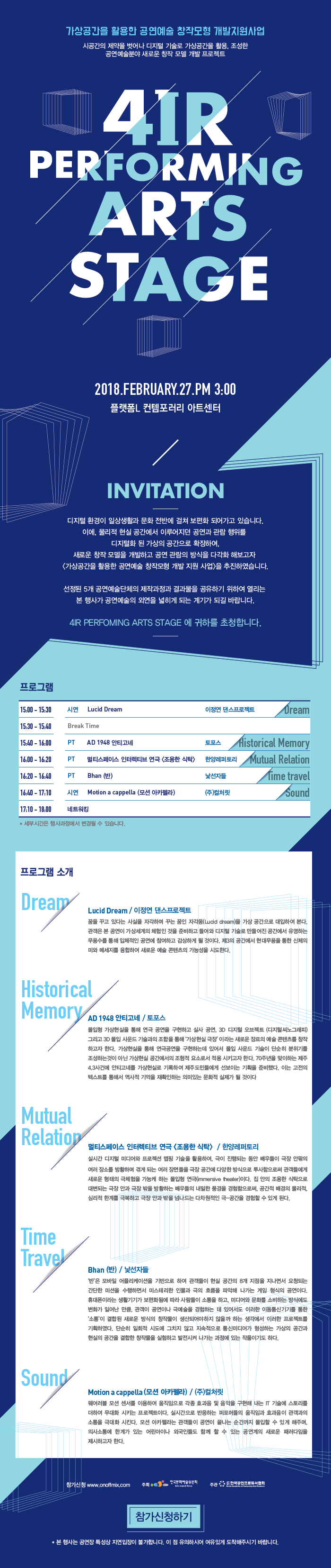 가상공간을 활용한 공연에술 창작모형 개발지원사업 시공간의 제약을 벗어나 디지털 기술로 가상공간을 활용, 조성한 공연예술분야 새로운 창작 모델 개발 프로젝트 4IR PERFORMING ARTS STAGE 2018.FEBRURARY.27.PM 3:00 플랫폼L컨템포러리 아트센터 INVITATION 디지털 환경이 일상생활과 문화 전반에 걸쳐 보편화 되어가고 있습니다. 이에, 물리적 현실 공간에서 이루어지던 공연과 관람 행위를 디지털화 된 가상의 공간으로 확장하여, 새로운 창작 모델을 개발하고 공연 관람의 방식을 다각화 해보고자 <가상공간을 활용한 공연예술 창작모형 개발 지원 사업>을 추진하였습니다.선정된 5개 공연예술단체의 제작과정과 결과물을 공유하기 위하여 열리는 본 행사가 공연예술의 외연을 넓히는 계기가 되길 바랍니다. 4IR PERFOMING ARTS STAGE에 귀하를 초청합니다.