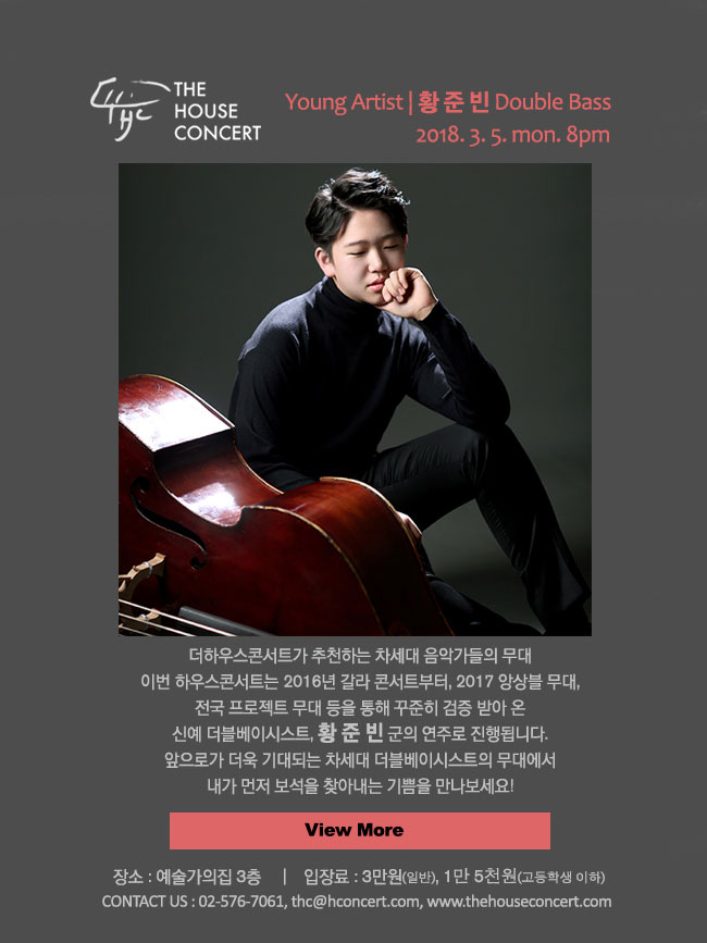 3월 5일 3.5 더하우스콘서트 : 황준빈(Double Bass), 강자연(Piano) 그동안 하우스콘서트에서는 실력 있는 유망주를 지속적으로 소개 해 왔는데요,  이번에는 젊은 더블베이스 연주자 황준빈군이 하우스콘서트를 찾습니다. 황준빈군은 작년에 동갑내기 연주자들과 함께 하우스콘서트에서 인상 깊은 트리오 무대를 만들었었죠. 이번에는 독주악기로서 더블베이스의 매력을, 바흐부터 브루흐까지 스펙트럼 넓은 프로그램을 통해 선보일 예정입니다.  하우스콘서트의 마룻바닥과 유난히 잘 어울리는 중후한 더블베이스의 울림.. 함께 만나 보실래요?
 